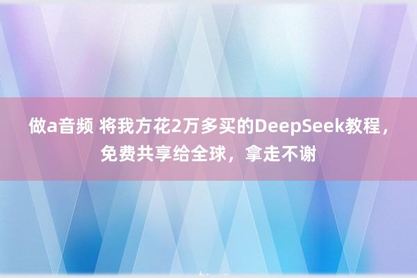 做a音频 将我方花2万多买的DeepSeek教程，免费共享给全球，拿走不谢